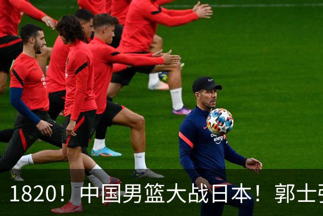 1820！中国男篮大战日本！郭士强极有可能做出以下四个调整